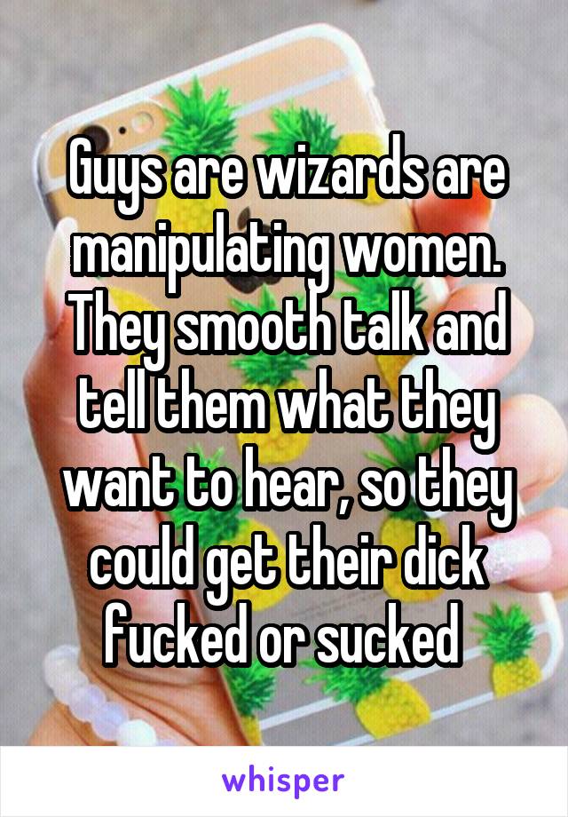 Guys are wizards are manipulating women. They smooth talk and tell them what they want to hear, so they could get their dick fucked or sucked 