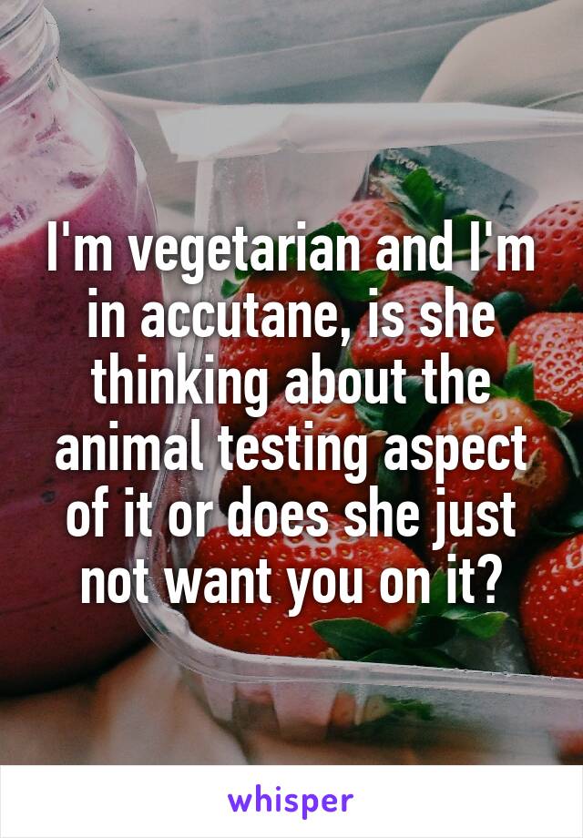 I'm vegetarian and I'm in accutane, is she thinking about the animal testing aspect of it or does she just not want you on it?