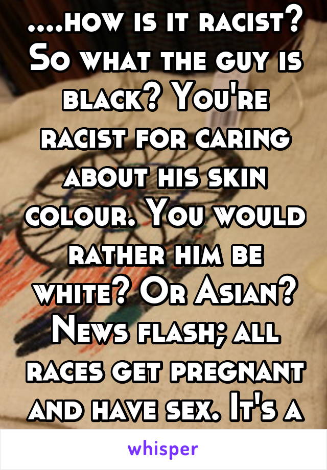 ....how is it racist? So what the guy is black? You're racist for caring about his skin colour. You would rather him be white? Or Asian? News flash; all races get pregnant and have sex. It's a joke. 