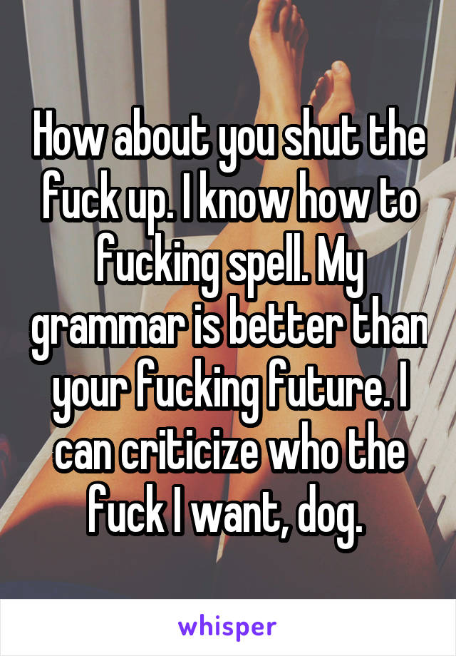 How about you shut the fuck up. I know how to fucking spell. My grammar is better than your fucking future. I can criticize who the fuck I want, dog. 