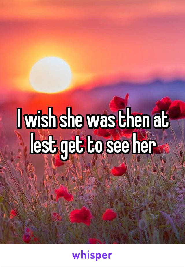 I wish she was then at lest get to see her