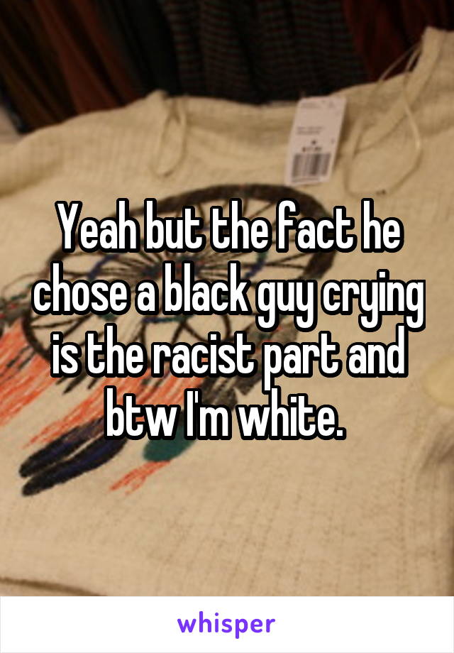 Yeah but the fact he chose a black guy crying is the racist part and btw I'm white. 