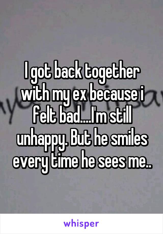 I got back together with my ex because i felt bad....I'm still unhappy. But he smiles every time he sees me..
