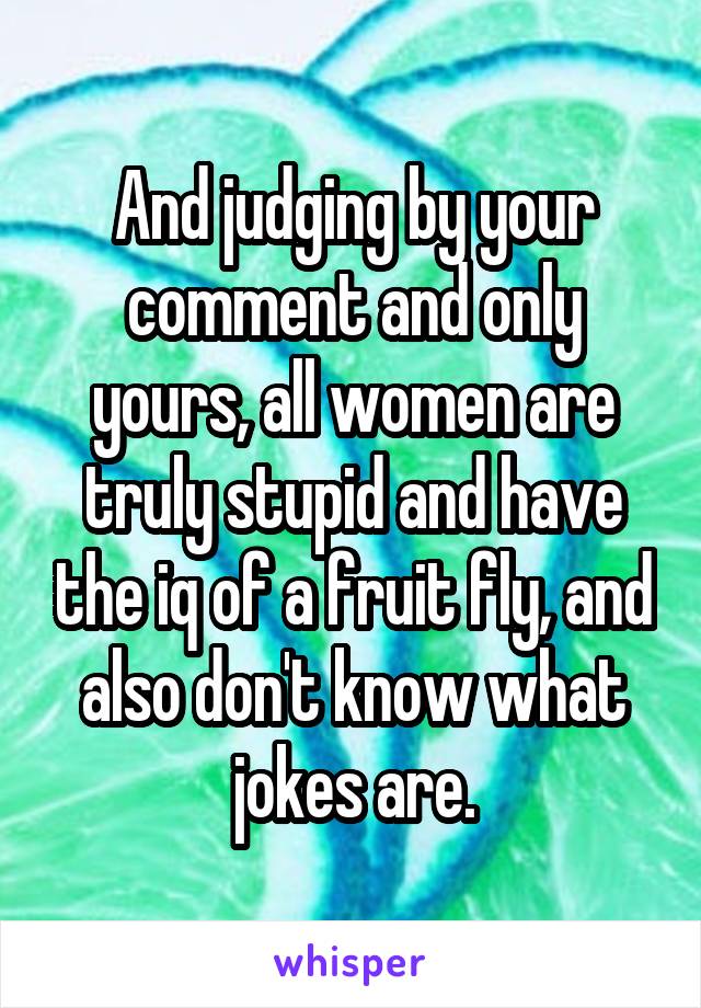 And judging by your comment and only yours, all women are truly stupid and have the iq of a fruit fly, and also don't know what jokes are.