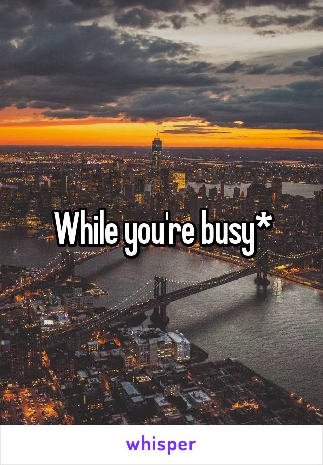 While you're busy*