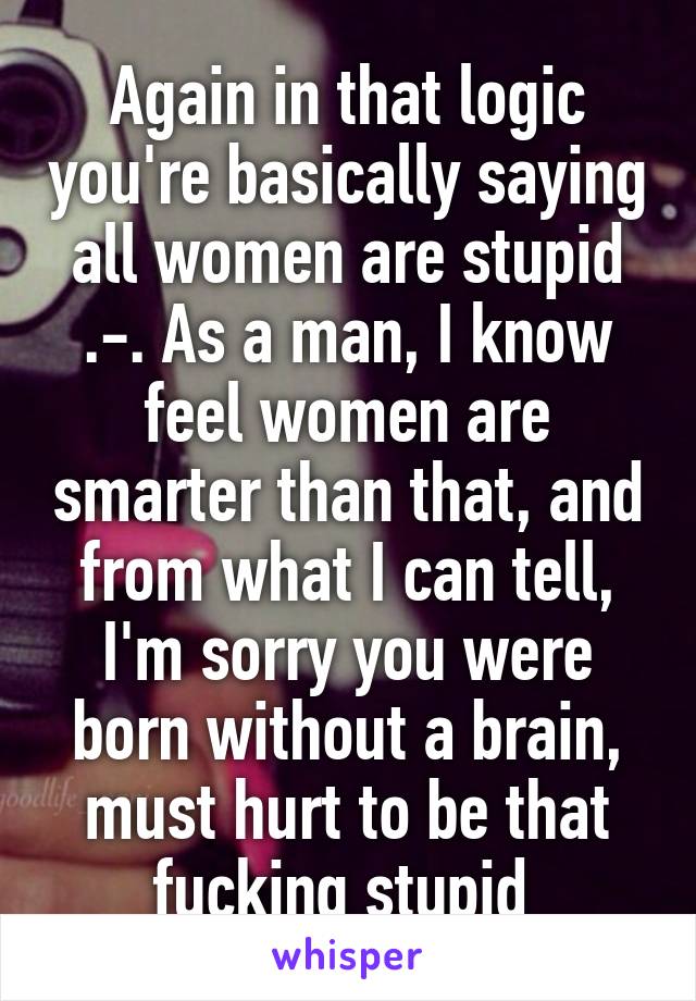 Again in that logic you're basically saying all women are stupid .-. As a man, I know feel women are smarter than that, and from what I can tell, I'm sorry you were born without a brain, must hurt to be that fucking stupid 