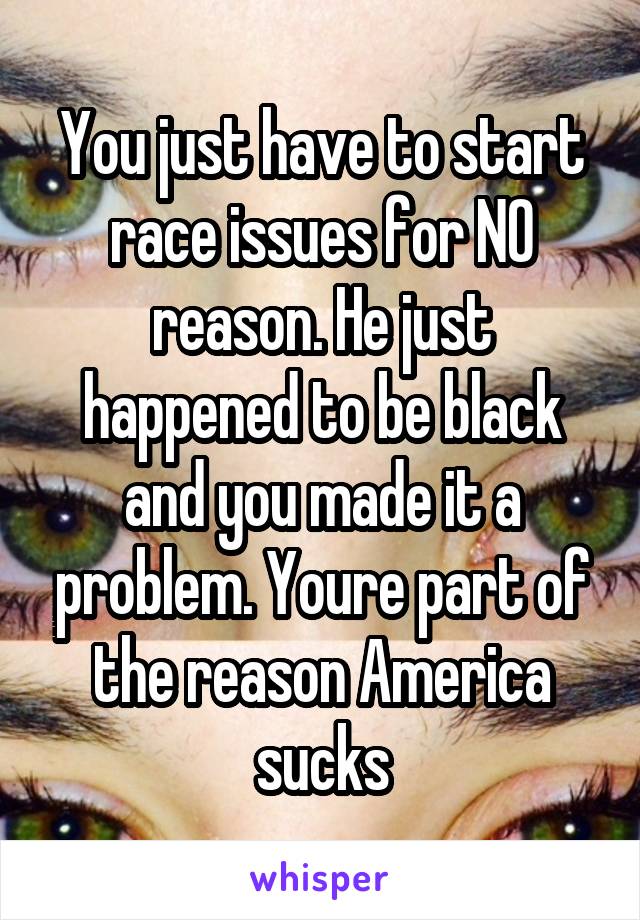 You just have to start race issues for NO reason. He just happened to be black and you made it a problem. Youre part of the reason America sucks