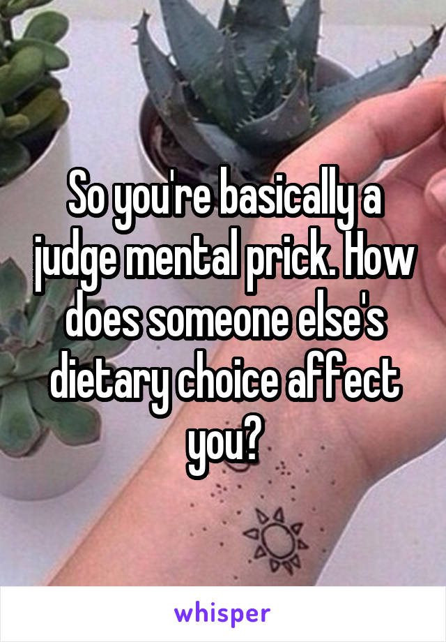 So you're basically a judge mental prick. How does someone else's dietary choice affect you?