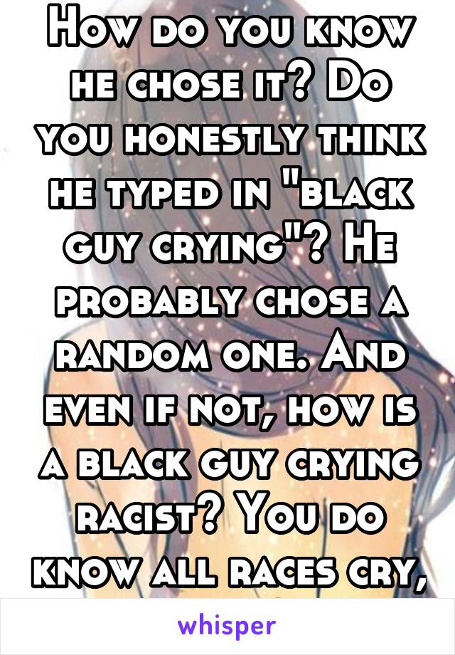 How do you know he chose it? Do you honestly think he typed in "black guy crying"? He probably chose a random one. And even if not, how is a black guy crying racist? You do know all races cry, right? 