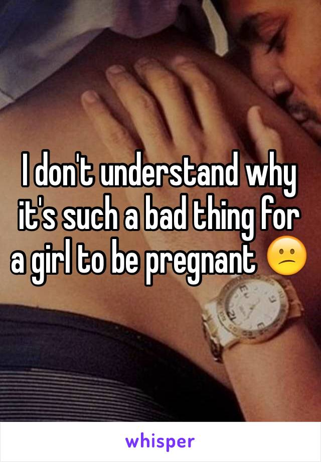 I don't understand why it's such a bad thing for a girl to be pregnant 😕