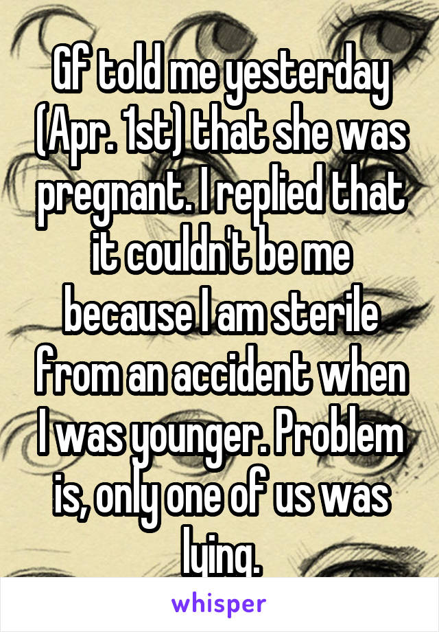 Gf told me yesterday (Apr. 1st) that she was pregnant. I replied that it couldn't be me because I am sterile from an accident when I was younger. Problem is, only one of us was lying.