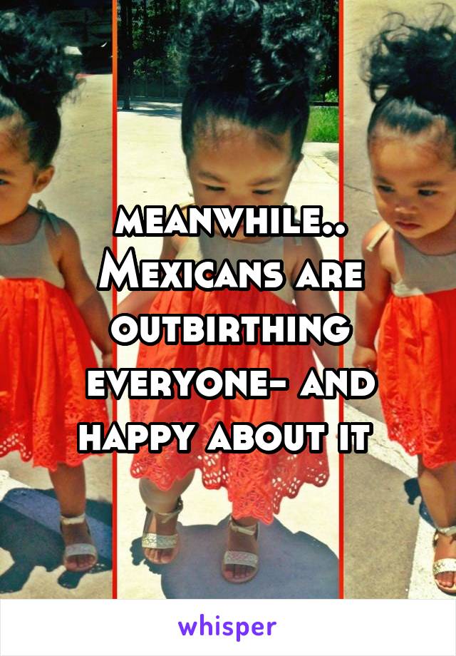 meanwhile..
Mexicans are outbirthing everyone- and happy about it 