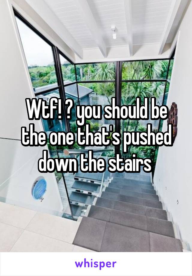 Wtf! ? you should be the one that's pushed down the stairs 