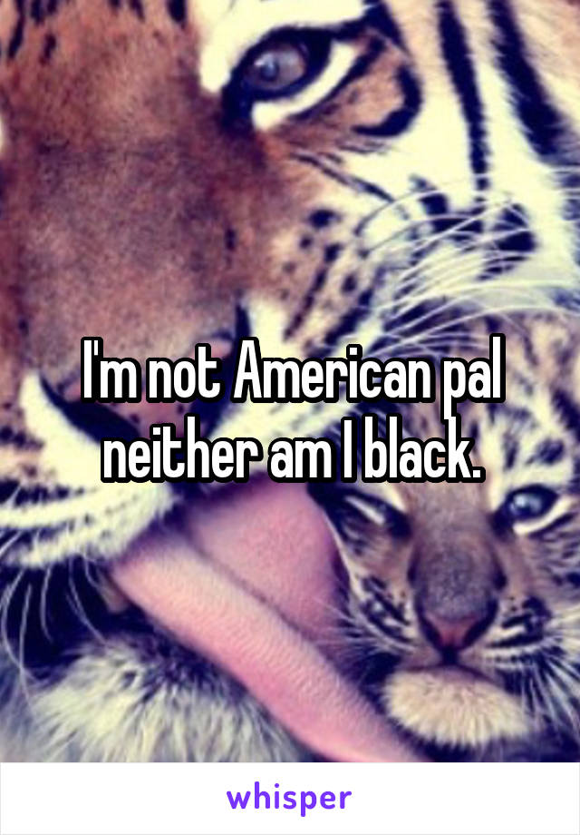 I'm not American pal neither am I black.