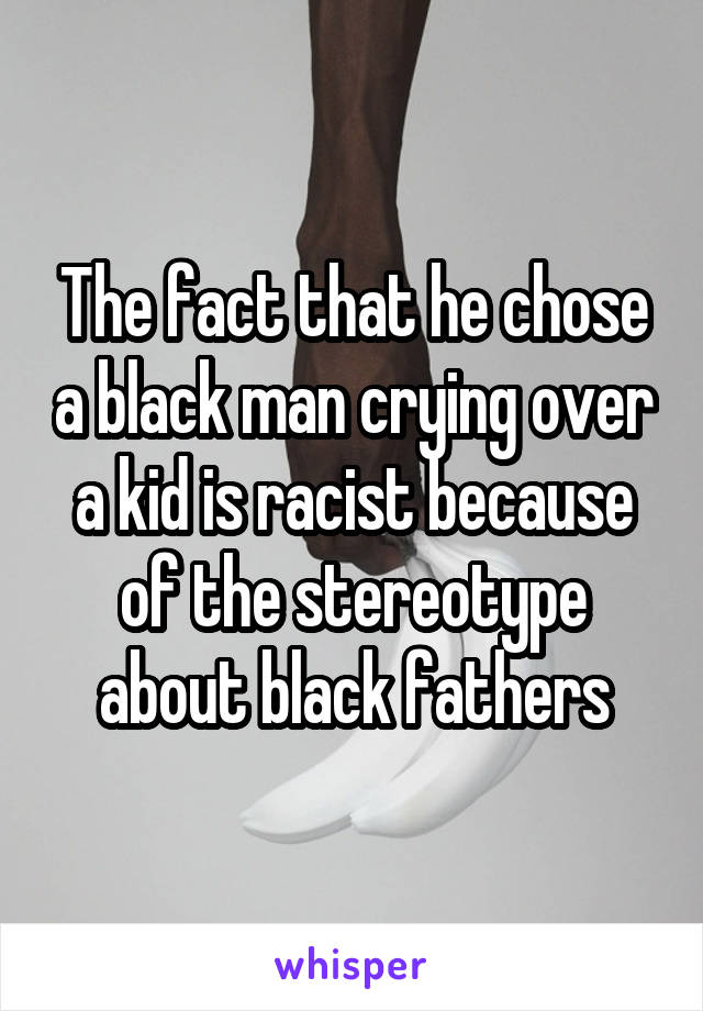 The fact that he chose a black man crying over a kid is racist because of the stereotype about black fathers