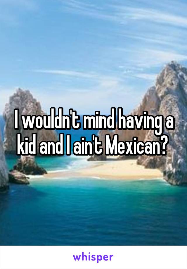 I wouldn't mind having a kid and I ain't Mexican? 