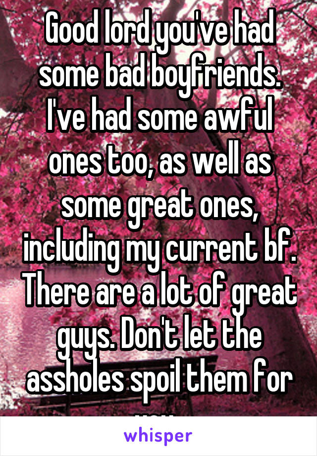 Good lord you've had some bad boyfriends. I've had some awful ones too, as well as some great ones, including my current bf. There are a lot of great guys. Don't let the assholes spoil them for you. 