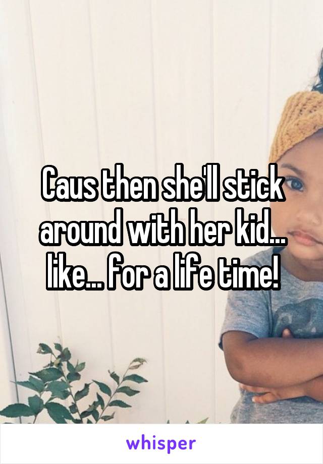 Caus then she'll stick around with her kid... like... for a life time!