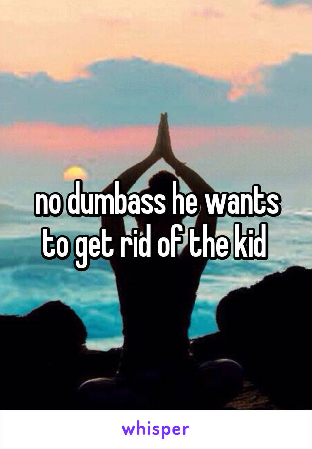 no dumbass he wants to get rid of the kid 