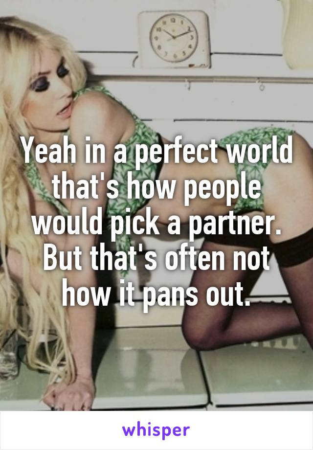 Yeah in a perfect world that's how people would pick a partner. But that's often not how it pans out.