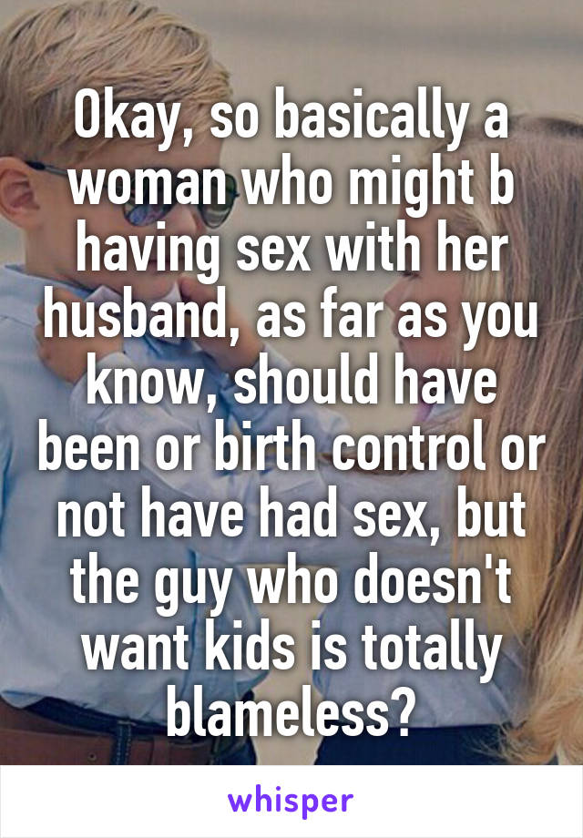 Okay, so basically a woman who might b having sex with her husband, as far as you know, should have been or birth control or not have had sex, but the guy who doesn't want kids is totally blameless?