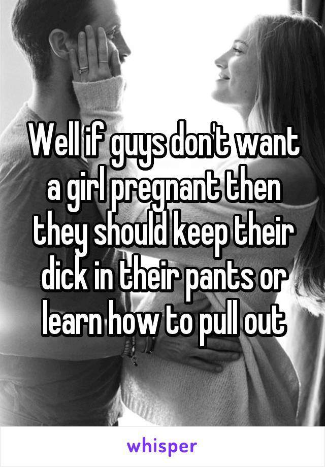 Well if guys don't want a girl pregnant then they should keep their dick in their pants or learn how to pull out