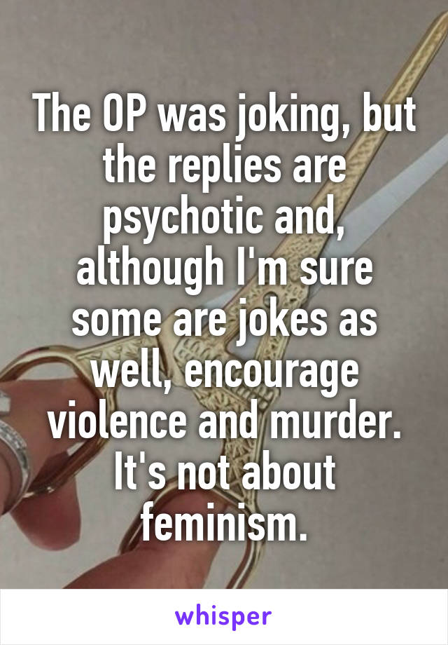 The OP was joking, but the replies are psychotic and, although I'm sure some are jokes as well, encourage violence and murder. It's not about feminism.