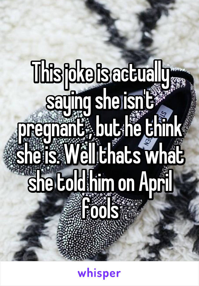 This joke is actually saying she isn't pregnant , but he think she is. Well thats what she told him on April fools