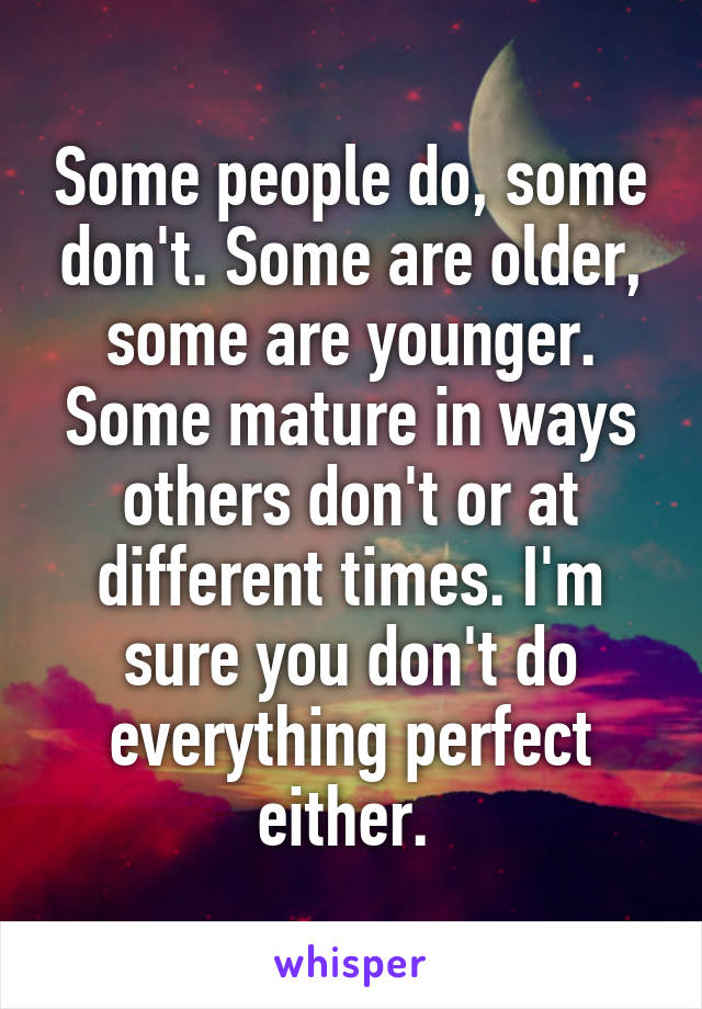 Some people do, some don't. Some are older, some are younger. Some mature in ways others don't or at different times. I'm sure you don't do everything perfect either. 