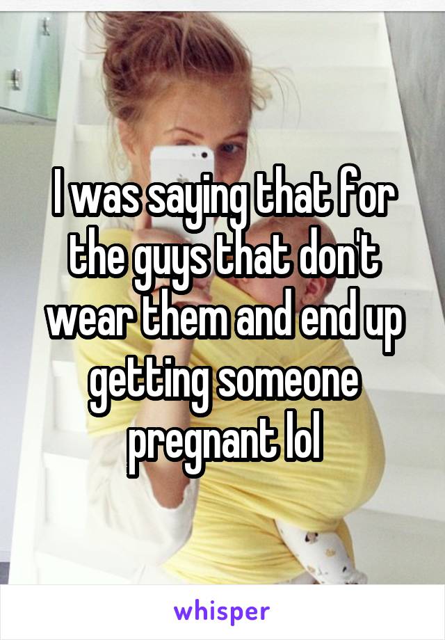 I was saying that for the guys that don't wear them and end up getting someone pregnant lol