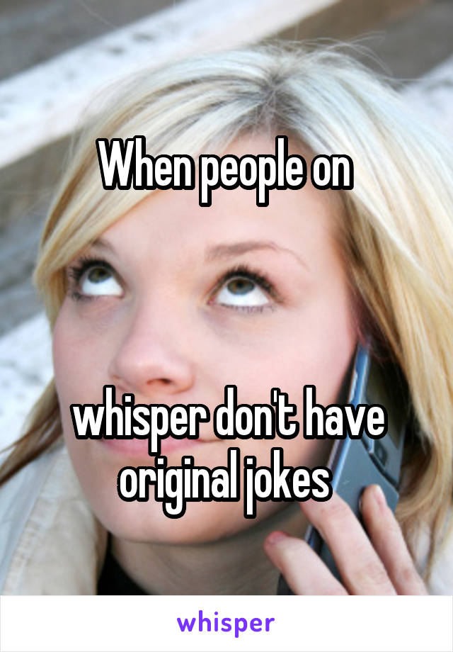 When people on 



whisper don't have original jokes 