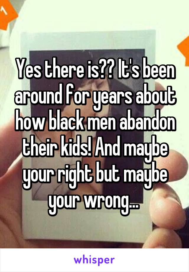 Yes there is?? It's been around for years about how black men abandon their kids! And maybe your right but maybe your wrong... 