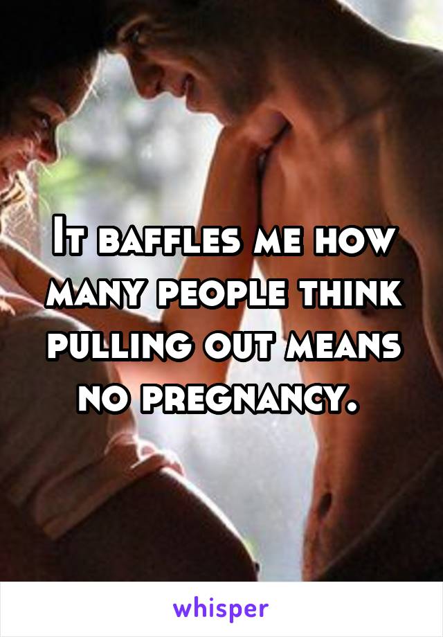 It baffles me how many people think pulling out means no pregnancy. 