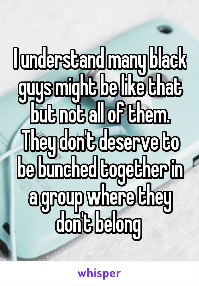 I understand many black guys might be like that but not all of them. They don't deserve to be bunched together in a group where they don't belong 