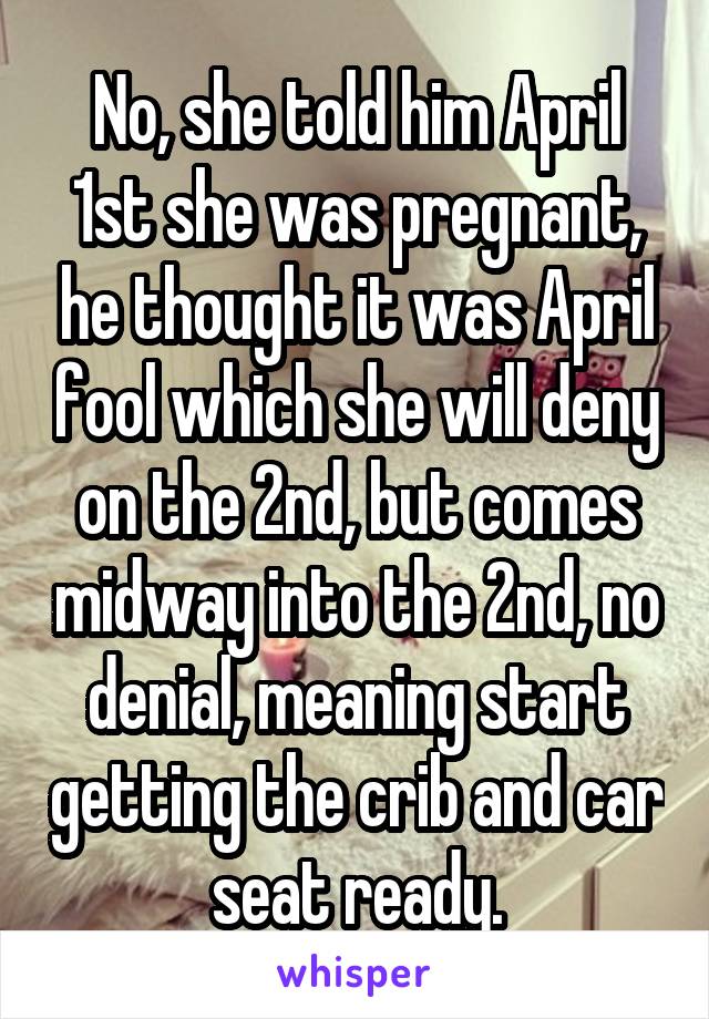 No, she told him April 1st she was pregnant, he thought it was April fool which she will deny on the 2nd, but comes midway into the 2nd, no denial, meaning start getting the crib and car seat ready.