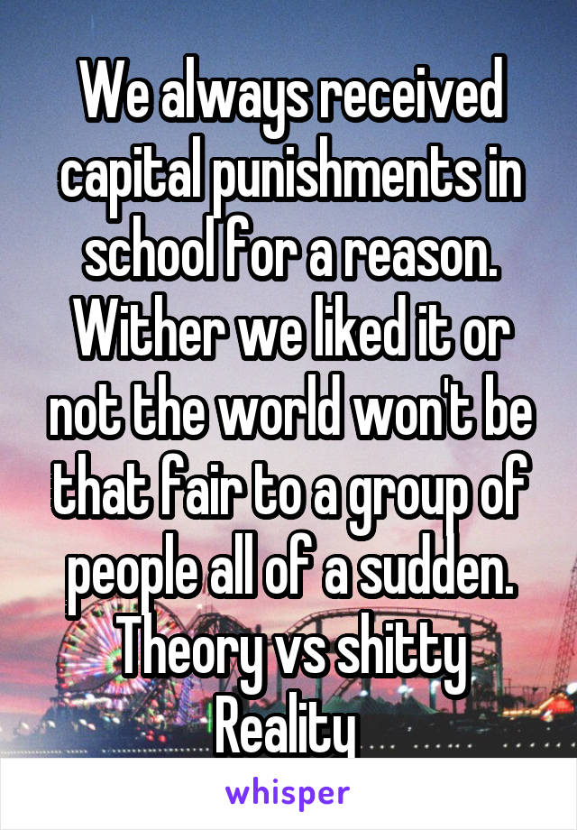 We always received capital punishments in school for a reason. Wither we liked it or not the world won't be that fair to a group of people all of a sudden.
Theory vs shitty Reality 