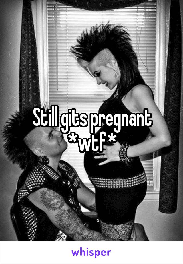 Still gits pregnant *wtf*