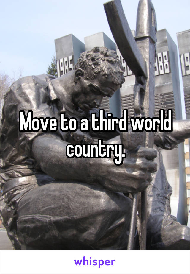 Move to a third world country.