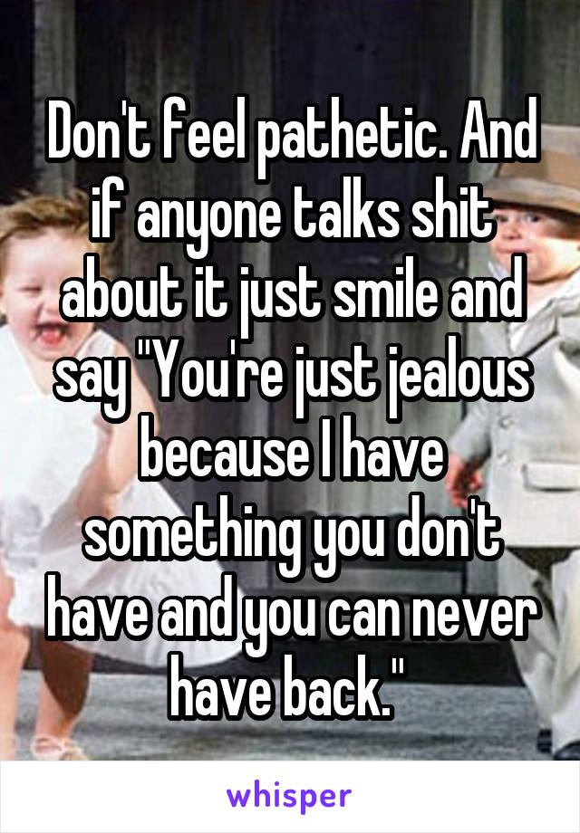 Don't feel pathetic. And if anyone talks shit about it just smile and say "You're just jealous because I have something you don't have and you can never have back." 