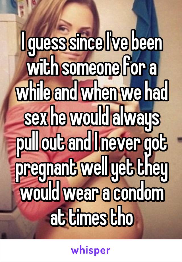 I guess since I've been with someone for a while and when we had sex he would always pull out and I never got pregnant well yet they would wear a condom at times tho