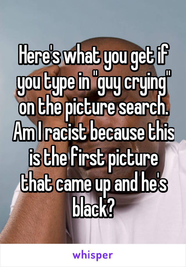 Here's what you get if you type in "guy crying" on the picture search. Am I racist because this is the first picture that came up and he's black?