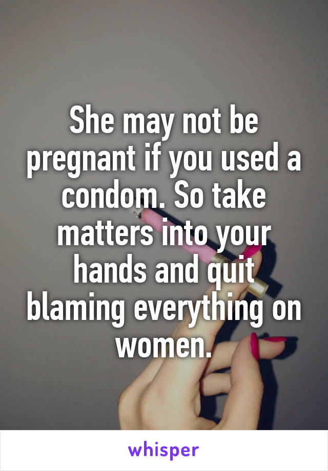 She may not be pregnant if you used a condom. So take matters into your hands and quit blaming everything on women.