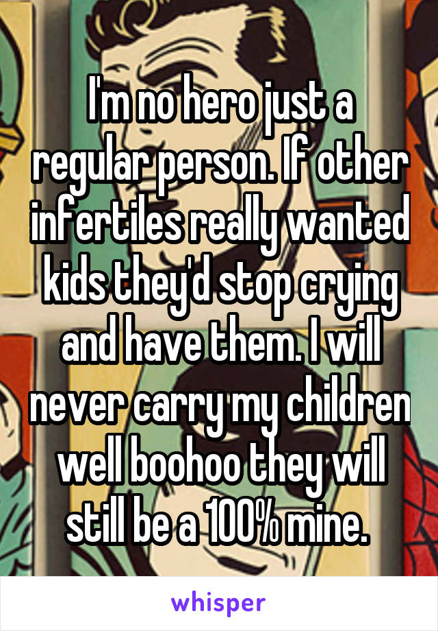 I'm no hero just a regular person. If other infertiles really wanted kids they'd stop crying and have them. I will never carry my children well boohoo they will still be a 100% mine. 