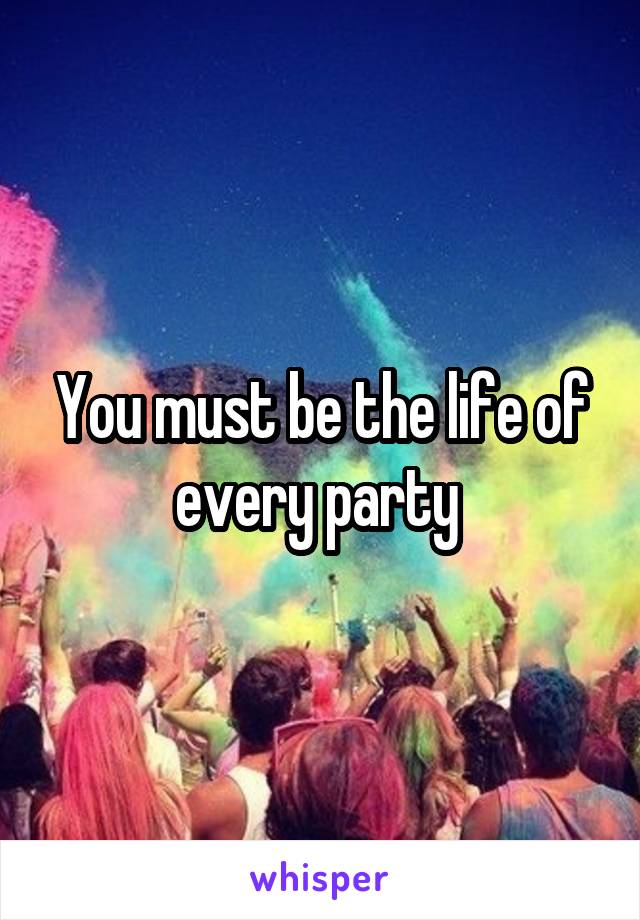 You must be the life of every party 