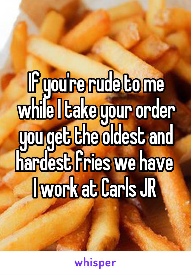 If you're rude to me while I take your order you get the oldest and hardest fries we have 
I work at Carls JR 