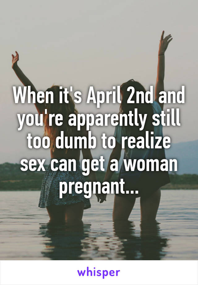 When it's April 2nd and you're apparently still too dumb to realize sex can get a woman pregnant...