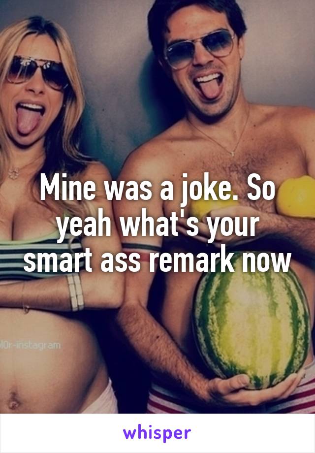 Mine was a joke. So yeah what's your smart ass remark now