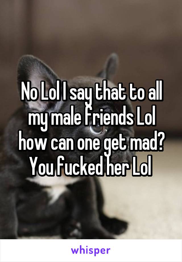 No Lol I say that to all my male friends Lol how can one get mad? You fucked her Lol 