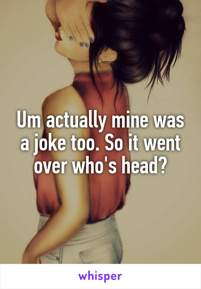 Um actually mine was a joke too. So it went over who's head?