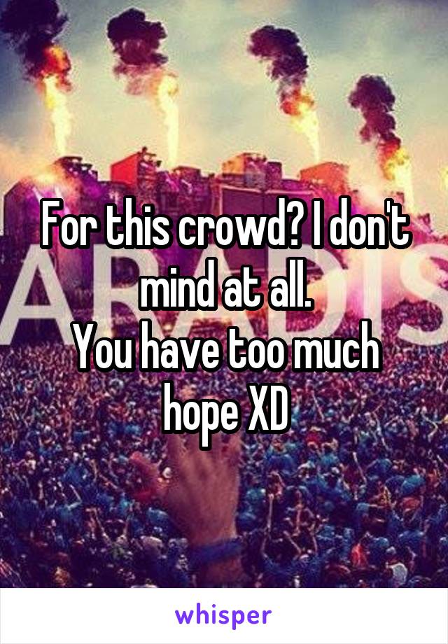 For this crowd? I don't mind at all.
You have too much hope XD